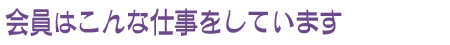 会員はこんな仕事をしています